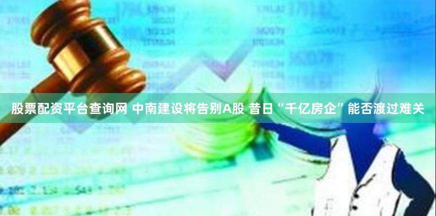 股票配资平台查询网 中南建设将告别A股 昔日“千亿房企”能否渡过难关