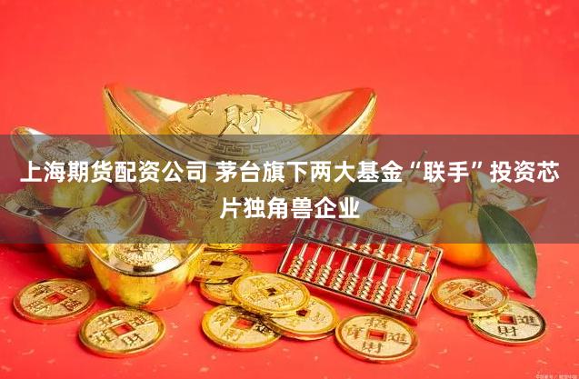 上海期货配资公司 茅台旗下两大基金“联手”投资芯片独角兽企业