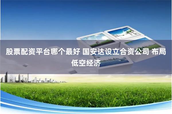 股票配资平台哪个最好 国安达设立合资公司 布局低空经济