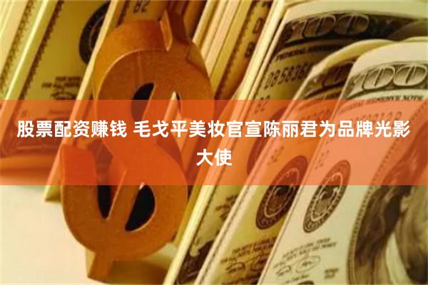 股票配资赚钱 毛戈平美妆官宣陈丽君为品牌光影大使