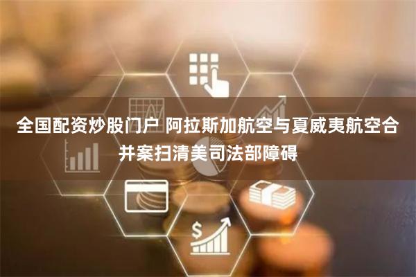 全国配资炒股门户 阿拉斯加航空与夏威夷航空合并案扫清美司法部障碍