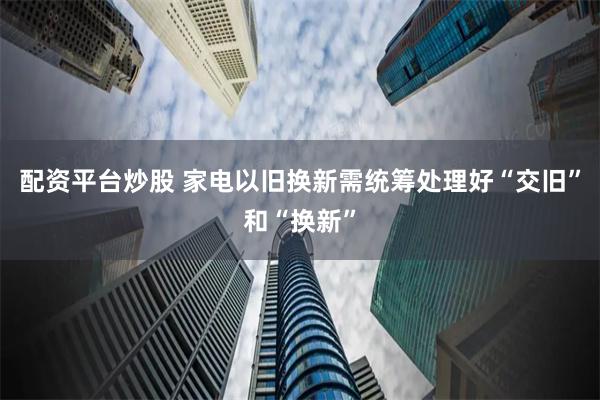 配资平台炒股 家电以旧换新需统筹处理好“交旧”和“换新”