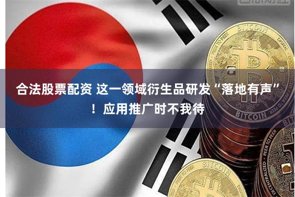 合法股票配资 这一领域衍生品研发“落地有声”！应用推广时不我待