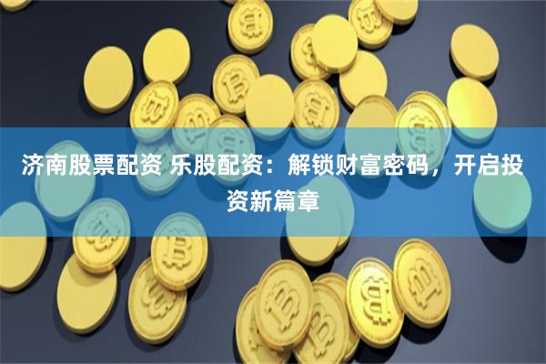 济南股票配资 乐股配资：解锁财富密码，开启投资新篇章