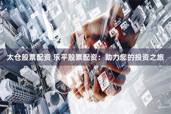 太仓股票配资 乐平股票配资：助力您的投资之旅