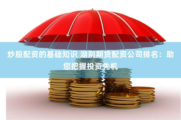 炒股配资的基础知识 湖南期货配资公司排名：助您把握投资先机