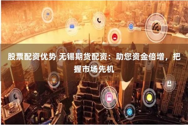 股票配资优势 无锡期货配资：助您资金倍增，把握市场先机