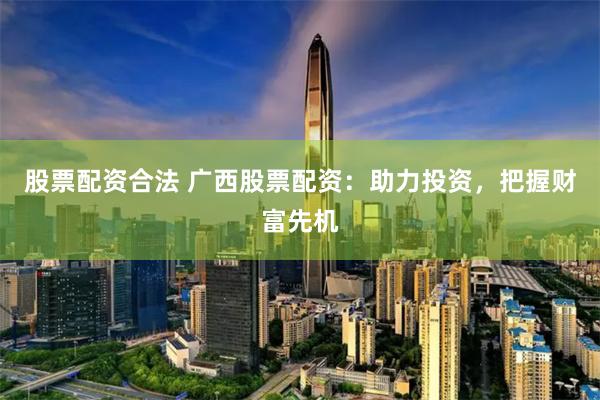 股票配资合法 广西股票配资：助力投资，把握财富先机