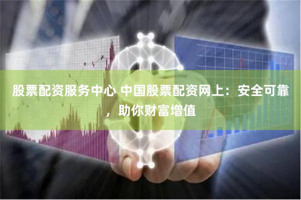 股票配资服务中心 中国股票配资网上：安全可靠，助你财富增值