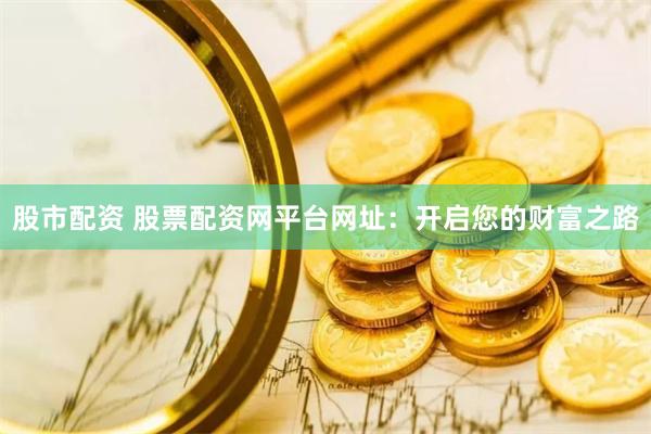 股市配资 股票配资网平台网址：开启您的财富之路