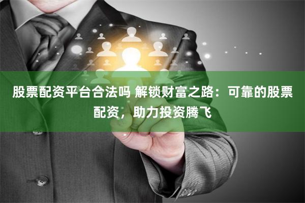 股票配资平台合法吗 解锁财富之路：可靠的股票配资，助力投资腾飞