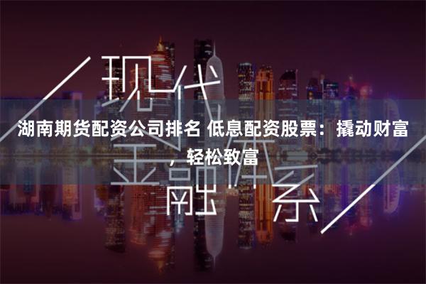 湖南期货配资公司排名 低息配资股票：撬动财富，轻松致富