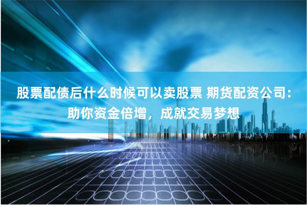 股票配债后什么时候可以卖股票 期货配资公司：助你资金倍增，成