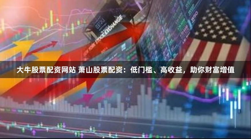 大牛股票配资网站 萧山股票配资：低门槛、高收益，助你财富增值