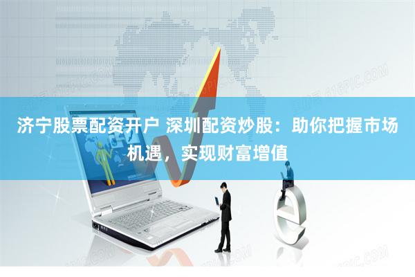 济宁股票配资开户 深圳配资炒股：助你把握市场机遇，实现财富增