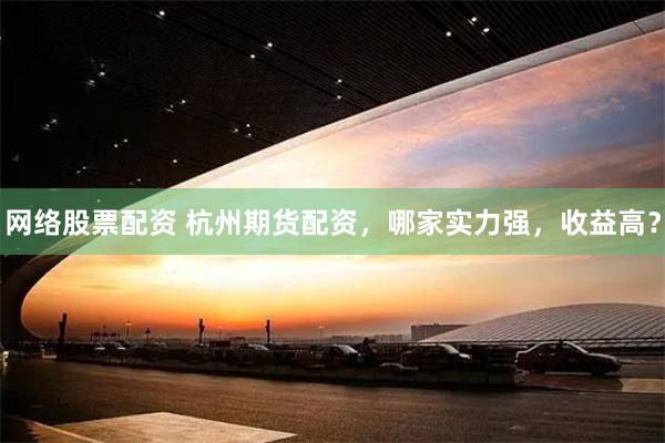 网络股票配资 杭州期货配资，哪家实力强，收益高？