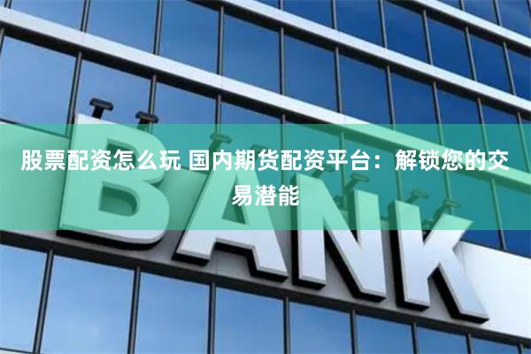 股票配资怎么玩 国内期货配资平台：解锁您的交易潜能