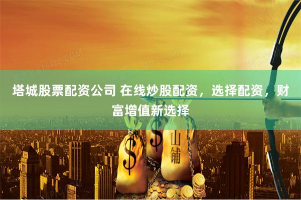 塔城股票配资公司 在线炒股配资，选择配资，财富增值新选择
