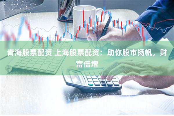 青海股票配资 上海股票配资：助你股市扬帆，财富倍增