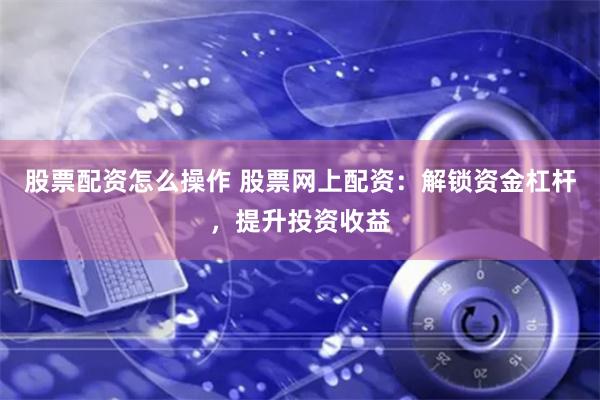 股票配资怎么操作 股票网上配资：解锁资金杠杆，提升投资收益