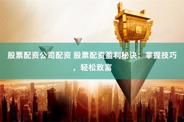 股票配资公司配资 股票配资盈利秘诀：掌握技巧，轻松致富