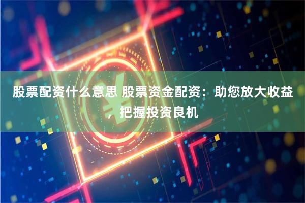 股票配资什么意思 股票资金配资：助您放大收益，把握投资良机