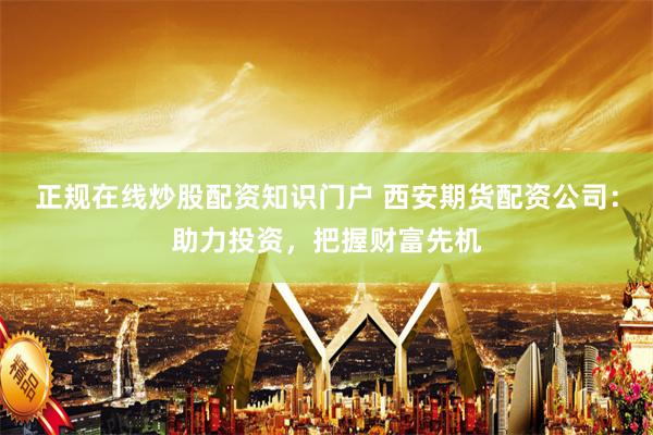 正规在线炒股配资知识门户 西安期货配资公司：助力投资，把握财富先机