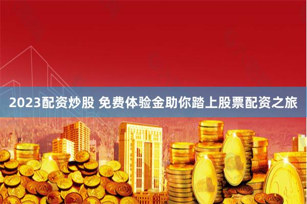 2023配资炒股 免费体验金助你踏上股票配资之旅