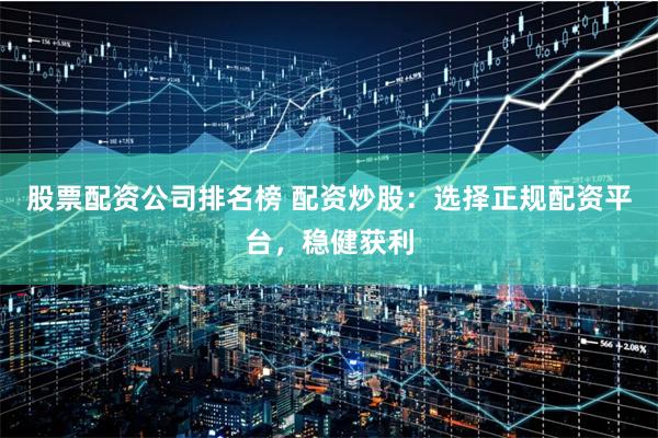 股票配资公司排名榜 配资炒股：选择正规配资平台，稳健获利