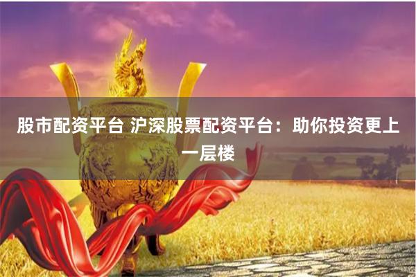 股市配资平台 沪深股票配资平台：助你投资更上一层楼