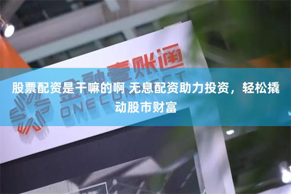 股票配资是干嘛的啊 无息配资助力投资，轻松撬动股市财富