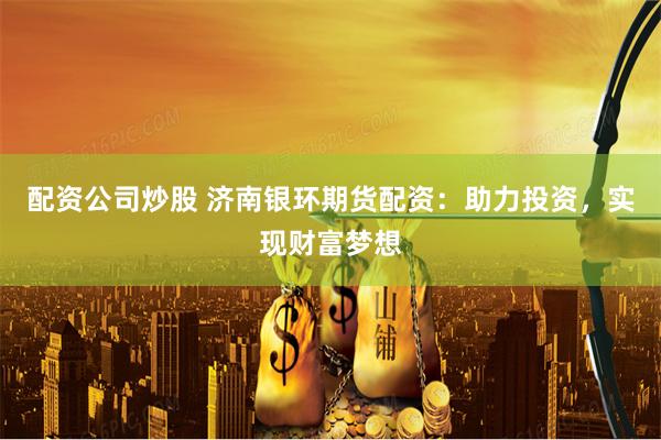 配资公司炒股 济南银环期货配资：助力投资，实现财富梦想