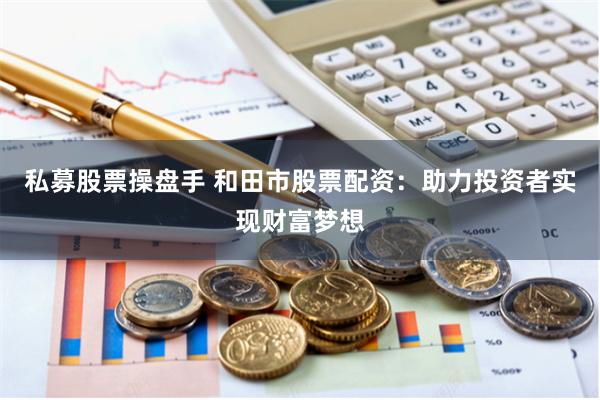 私募股票操盘手 和田市股票配资：助力投资者实现财富梦想