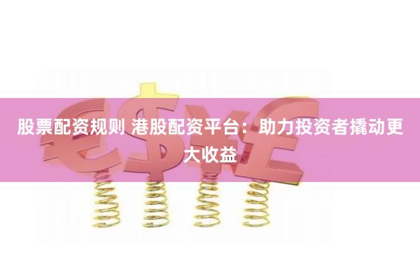 股票配资规则 港股配资平台：助力投资者撬动更大收益