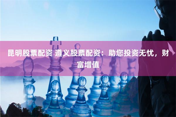 昆明股票配资 遵义股票配资：助您投资无忧，财富增值