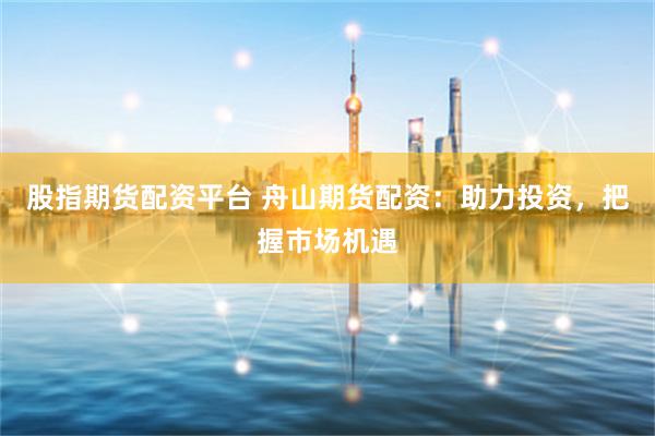 股指期货配资平台 舟山期货配资：助力投资，把握市场机遇