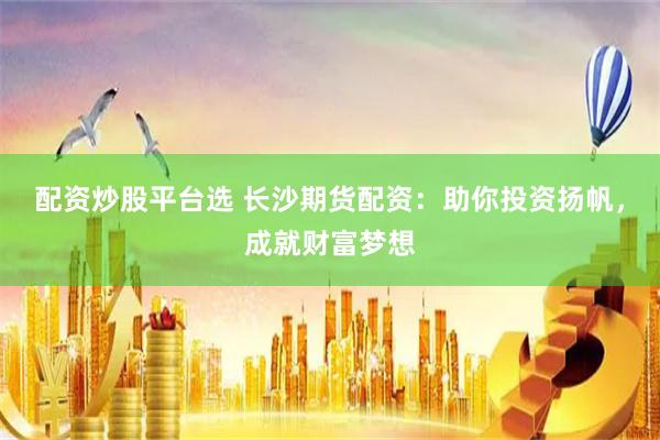 配资炒股平台选 长沙期货配资：助你投资扬帆，成就财富梦想