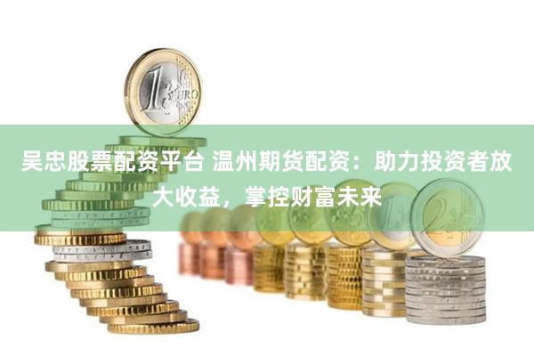 吴忠股票配资平台 温州期货配资：助力投资者放大收益，掌控财富未来