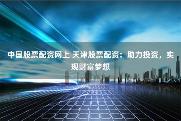 中国股票配资网上 天津股票配资：助力投资，实现财富梦想