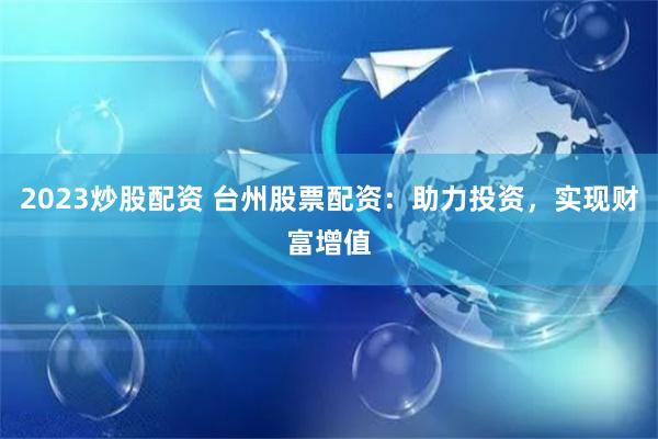 2023炒股配资 台州股票配资：助力投资，实现财富增值