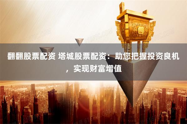 翻翻股票配资 塔城股票配资：助您把握投资良机，实现财富增值
