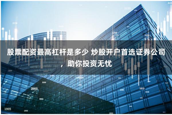 股票配资最高杠杆是多少 炒股开户首选证券公司，助你投资无忧