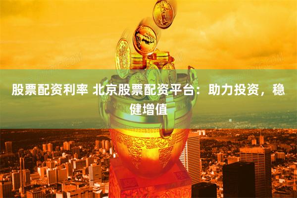 股票配资利率 北京股票配资平台：助力投资，稳健增值