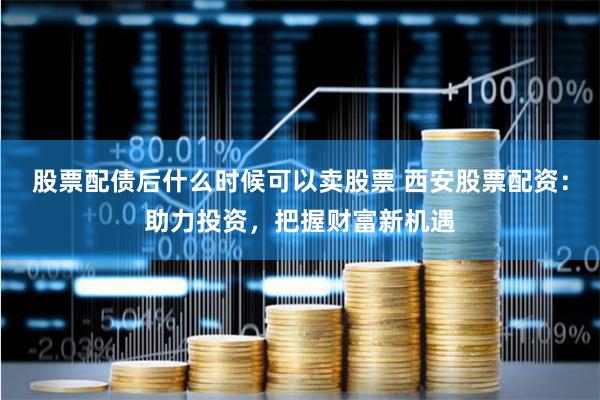 股票配债后什么时候可以卖股票 西安股票配资：助力投资，把握财富新机遇