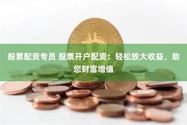 股票配资专员 股票开户配资：轻松放大收益，助您财富增值