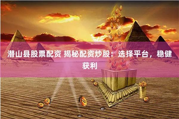 潜山县股票配资 揭秘配资炒股:选择平台,稳健获利